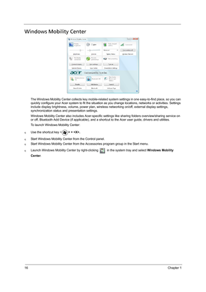 Page 2416Chapter 1
Windows Mobility Center
The Windows Mobility Center collects key mobile-related system settings in one easy-to-find place, so you can 
quickly configure your Acer system to fit the situation as you change locations, networks or activities. Settings 
include display brightness, volume, power plan, wireless networking on/off, external display settings, 
synchronization status and presentation settings.
Windows Mobility Center also includes Acer-specific settings like sharing folders...