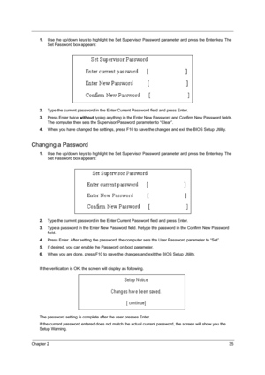 Page 43Chapter 235
1.Use the up/down keys to highlight the Set Supervisor Password parameter and press the Enter key. The 
Set Password box appears:
2.Type the current password in the Enter Current Password field and press Enter.
3.Press Enter twice without typing anything in the Enter New Password and Confirm New Password fields. 
The computer then sets the Supervisor Password parameter to “Clear”.
4.When you have changed the settings, press F10 to save the changes and exit the BIOS Setup Utility.
Changing a...