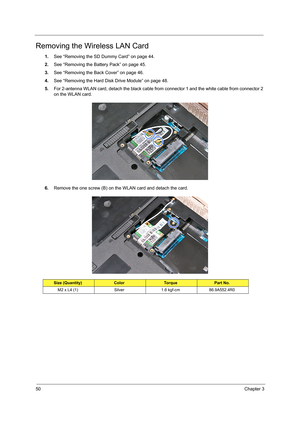 Page 5850Chapter 3
Removing the Wireless LAN Card
1.See “Removing the SD Dummy Card” on page 44.
2.See “Removing the Battery Pack” on page 45.
3.See “Removing the Back Cover” on page 46.
4.See “Removing the Hard Disk Drive Module” on page 48.
5.For 2-antenna WLAN card, detach the black cable from connector 1 and the white cable from connector 2 
on the WLAN card.     
6.Remove the one screw (B) on the WLAN card and detach the card.  
Size (Quantity)ColorTo r q u ePart No.
M2 x L4 (1) Silver 1.6 kgf-cm...