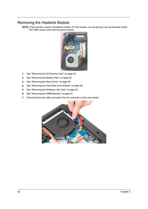 Page 6052Chapter 3
Removing the Heatsink Module
NOTE: There are two version of heatsink module. For this section, we are going to use the Discrete model. 
The UMA version looks like the picture below:
1.See “Removing the SD Dummy Card” on page 44.
2.See “Removing the Battery Pack” on page 45.
3.See “Removing the Back Cover” on page 46.
4.See “Removing the Hard Disk Drive Module” on page 48.
5.See “Removing the Wireless LAN Card” on page 50.
6.See “Removing the DIMM Module” on page 51.
7.Disconnect the fan cable...