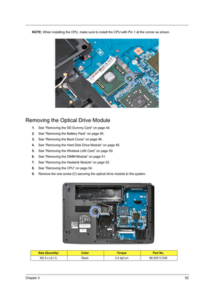 Page 63Chapter 355
NOTE: When installing the CPU, make sure to install the CPU with Pin 1 at the corner as shown. 
Removing the Optical Drive Module
1.See “Removing the SD Dummy Card” on page 44.
2.See “Removing the Battery Pack” on page 45.
3.See “Removing the Back Cover” on page 46.
4.See “Removing the Hard Disk Drive Module” on page 48.
5.See “Removing the Wireless LAN Card” on page 50.
6.See “Removing the DIMM Module” on page 51.
7.See “Removing the Heatsink Module” on page 52.
8.See “Removing the CPU” on...