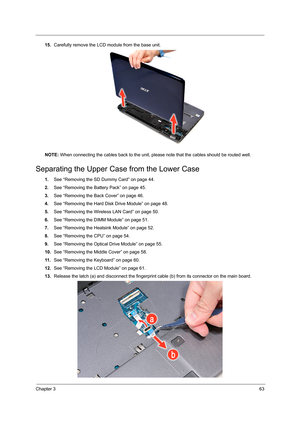 Page 71Chapter 363
15.Carefully remove the LCD module from the base unit. 
NOTE: When connecting the cables back to the unit, please note that the cables should be routed well.
Separating the Upper Case from the Lower Case  
1.See “Removing the SD Dummy Card” on page 44.
2.See “Removing the Battery Pack” on page 45.
3.See “Removing the Back Cover” on page 46.
4.See “Removing the Hard Disk Drive Module” on page 48.
5.See “Removing the Wireless LAN Card” on page 50.
6.See “Removing the DIMM Module” on page 51....