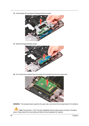 Page 7668Chapter 3
18.Lift and detach the touchpad and fingerprint/button bracket.
19.Detach the fingerprint/button board.
20.Pry to loosen the touchpad board and detach the touchpad board from the upper case.   
WARNING:  The touchpad board is glued to the upper case, only remove the touchpad board if it is defective.
 Note: Circuit boards > 10cm
2 has been highlighted with the yellow square as shown in the figure 
above. Please detach the circuit boards and follow the local regulations for disposal. 