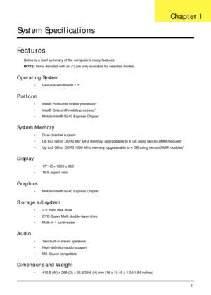 Page 11Chapter 11
System Specifications
Features
Below is a brief summary of the computer’s many features:
NOTE: Items denoted with an (*) are only available for selected models.
Operating System
• Genuine Windows® 7™
Platform
• Intel® Pentium® mobile processor*
• Intel® Celeron® mobile processor*
• Mobile Intel® GL40 Express Chipset
System Memory
• Dual-channel support
• Up to 2 GB of DDR2 667 MHz memory, upgradeable to 4 GB using two soDIMM modules*
• Up to 2 GB of DDR3 1066 MHz memory, upgradeable to 4 GB...