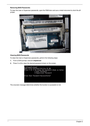 Page 4838Chapter 2
Removing BIOS Passwords:
To clear the User or Supervisor passwords, open the RAM door and use a metal instrument to short the J1 
jumper.
Cleaning BIOS Passwords
To clean the User or Supervisor passwords, perform the following steps:
1.From a DOS prompt, execute clnpwd.exe
2.Press 1 or 2 to clean the desired password shown on the screen.
The onscreen message determines whether the function is successful or not. 