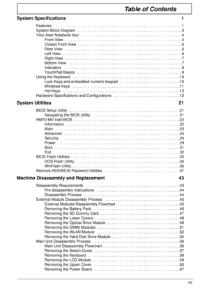 Page 7VII
Table of Contents
System Specifications  1
Features  . . . . . . . . . . . . . . . . . . . . . . . . . . . . . . . . . . . . . . . . . . . . . . . . . . . . . . . . . . . .1
System Block Diagram  . . . . . . . . . . . . . . . . . . . . . . . . . . . . . . . . . . . . . . . . . . . . . . . . .3
Your Acer Notebook tour   . . . . . . . . . . . . . . . . . . . . . . . . . . . . . . . . . . . . . . . . . . . . . . .4
Front View  . . . . . . . . . . . . . . . . . . . . . . . . . . . . . . . . . . . . . . ....