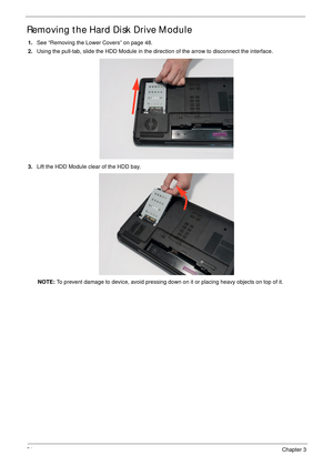 Page 6454Chapter 3
Removing the Hard Disk Drive Module 
1.See “Removing the Lower Covers” on page 48.
2.Using the pull-tab, slide the HDD Module in the direction of the arrow to disconnect the interface.
3.Lift the HDD Module clear of the HDD bay.
NOTE: To prevent damage to device, avoid pressing down on it or placing heavy objects on top of it.  