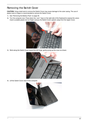 Page 67Chapter 357
Removing the Switch Cover
CAUTION: Using metal tools to remove the Switch Cover may cause damage to the outer casing. The use of 
plastic tools or fingers is recommended to remove the Switch Cover.
1.See “Removing the Battery Pack” on page 46.
2.Turn the computer over. Press down the / and * keys on the right side of the Keyboard to expose the cutout. 
Insert a suitable plastic tool (or finger) and pry the Switch Cover upward, away from the Upper Cover.
3.Work along the Switch Cover toward...