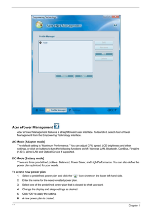 Page 2620Chapter 1
Acer ePower Management 
Acer ePower Management features a straightforward user interface. To launch it, select Acer ePower 
Management from the Empowering Technology interface.
AC Mode (Adapter mode)
The default setting is “Maximum Performance.” You can adjust CPU speed, LCD brightness and other 
settings, or click on buttons to turn the following functions on/off: Wireless LAN, Bluetooth, CardBus, FireWire 
(1394), Wired LAN and Optical Device if supported.
DC Mode (Battery mode)
There are...