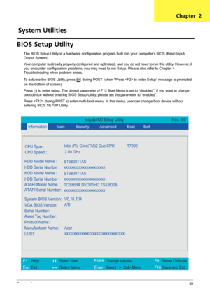 Page 45Chapter 239
BIOS Setup Utility
The BIOS Setup Utility is a hardware configuration program built into your computer’s BIOS (Basic Input/
Output System).
Your computer is already properly configured and optimized, and you do not need to run this utility. However, if 
you encounter configuration problems, you may need to run Setup. Please also refer to Chapter 4 
Troubleshooting when problem arises.
To activate the BIOS Utility, press 
m during POST (when “Press  to enter Setup” message is prompted 
on the...