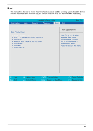 Page 55Chapter 249
Boot
This menu allows the user to decide the order of boot devices to load the operating system. Bootable devices 
includes the diskette drive in module bay, the onboard hard disk drive, and the CD-ROM in module bay.
InsydeH20 Setup Utility Rev. 3.0
  Information
 Main
 
Item Specific Help 
 
 
 
 
  
  
  
   
  
Use <  > or <  > to select
a device, then press
 to move it up the
list, or  to move it
down the list. Press
 to escape the menu. 
 
F1
        F5/F6
                 F9 Setup...