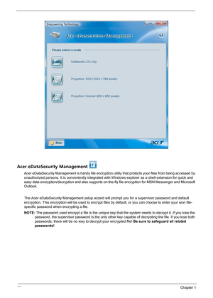 Page 2822Chapter 1
Acer eDataSecurity Management 
Acer eDataSecurity Management is handy file encryption utility that protects your files from being accessed by 
unauthorized persons. It is conveniently integrated with Windows explorer as a shell extension for quick and 
easy data encryption/decryption and also supports on-the-fly file encryption for MSN Messenger and Microsoft 
Outlook. 
The Acer eDataSecurity Management setup wizard will prompt you for a supervisor password and default 
encryption. This...