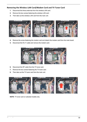 Page 65Chapter 359
Removing the Wireless LAN Card/Modem Card and TV Tuner Card
1.Disconnect the three antennae from the wireless LAN card.
2.Remove the two screws fastening the wireless LAN card.
3.Then take out the wireless LAN card from the main unit. 
4.Remove the screw fastening the modem card and detach the modem card from the main board.
5.Disconnect the RJ-11 cable and remove the modem card.
6.Disconnect the RF cable from the TV tuner card.
7.Remove the two screws fastening the TV tuner card.
8.Then take...