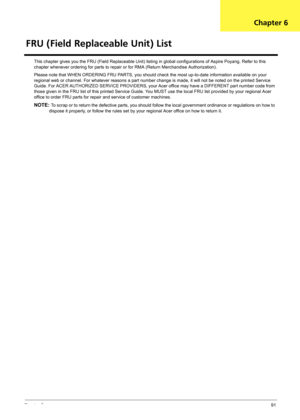 Page 97Chapter 691
This chapter gives you the FRU (Field Replaceable Unit) listing in global configurations of Aspire Poyang. Refer to this 
chapter whenever ordering for parts to repair or for RMA (Return Merchandise Authorization).
Please note that WHEN ORDERING FRU PARTS, you should check the most up-to-date information available on your 
regional web or channel. For whatever reasons a part number change is made, it will not be noted on the printed Service 
Guide. For ACER AUTHORIZED SERVICE PROVIDERS, your...
