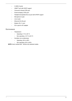 Page 13Chapter 13
•3 USB 2.0 ports
•HDMI™ port with HDCP support
•Consumer infrared (CIR) port
•External display (VGA) port
•Headphones/speaker/line-out port with S/PDIF support
•Microphone-in jack
•Line-in jack
•Ethernet (RJ-45) port
•Modem (RJ-11) port
•DC-in jack for AC adapter
Environment
•Temperature:
•Operating: 5 °C to 35 °C
•Non-operating: -20 °C to 65 °C
•Humidity (non-condensing):
•Operating: 20% to 80%
•Non-operating: 20% to 80%
NOTE: Items marked with * denote only selected models. 