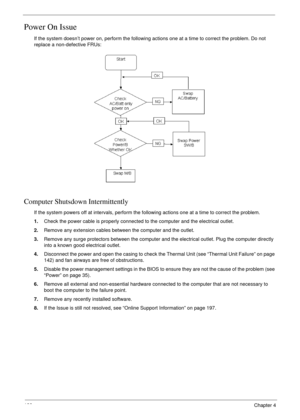 Page 138128Chapter 4
Power On Issue
If the system doesn’t power on, perform the following actions one at a time to correct the problem. Do not 
replace a non-defective FRUs:
Computer Shutsdown Intermittently
If the system powers off at intervals, perform the following actions one at a time to correct the problem.
1.Check the power cable is properly connected to the computer and the electrical outlet. 
2.Remove any extension cables between the computer and the outlet.
3.Remove any surge protectors between the...