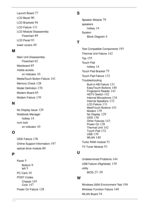 Page 210200
Launch Board 77
LCD Bezel 90
LCD Brackets 94
LCD Failure 131
LCD Module Disassembly
Flowchart
 89
LCD Panel 93
lower covers 49
M
Main Unit Disassembly
Flowchart
 62
Mainboard 85
media access
on indicator
 10
MediaTouch Button Failure 141
Memory Check 128
Model Definition 170
Modem Board 65
Modem Failure 139
N
No Display Issue 129
Notebook Manager
hotkey
 14
num lock
on indicator
 10
O
ODD Failure 136
Online Support Information 197
optical drive module 60
P
Panel 5
Bottom 9
left 5
PC Card 10
POST...