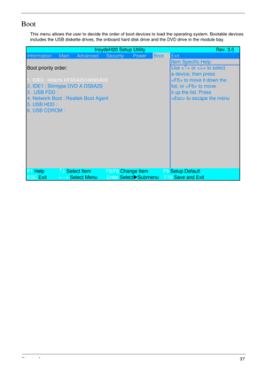 Page 47Chapter 237
Boot
This menu allows the user to decide the order of boot devices to load the operating system. Bootable devices 
includes the USB diskette drives, the onboard hard disk drive and the DVD drive in the module bay.
             InsydeH20 Setup Utility Rev. 3.5
Information      Main      Advanced Security PowerBootExit
Item Specific Help
Boot priority order:Use <
↑> or  to select
a device, then press
1. IDE0 : Hitachi HTS542516K9SA00 to move it down the
2. IDE1 : Slimtype DVD A DS8A2S list, or...