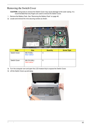 Page 73Chapter 363
Removing the Switch Cover
CAUTION: Using tools to remove the Switch Cover may cause damage to the outer casing. It is 
recommended that only fingers are used to remove the Switch Cover.
1. Remove the Battery Pack. See “Removing the Battery Pack” on page 46.
2.Locate and remove the nine securing screws as shown.
3.Turn the computer over and open the LCD module fully to expose the Switch Cover.
4.Lift the Switch Cover up and away.
StepSizeQuantityScrew Type
Switch Cover M2.5*3(NL)
Blue...