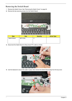 Page 7464Chapter 3
Removing the Switch Board
1. Remove the Switch Cover. See “Removing the Switch Cover” on page 63.
2.Remove the two securing screws from the Switch Board.
3.Disconnect the Switch Board to Ekey board FFC cable as shown.
4.Use the tweezers to secure the cable in place, then remove the Switch Board away from the top cover.
StepSizeQuantityScrew Type
Switch Board M2*3 (NL) 2 