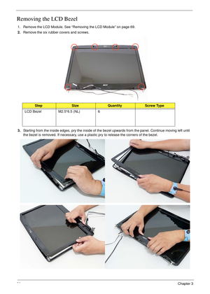 Page 10090Chapter 3
Removing the LCD Bezel
1. Remove the LCD Module. See “Removing the LCD Module” on page 69.
2.Remove the six rubber covers and screws.
3.Starting from the inside edges, pry the inside of the bezel upwards from the panel. Continue moving left until 
the bezel is removed. If necessary, use a plastic pry to release the corners of the bezel.
StepSizeQuantityScrew Type
LCD Bezel M2.5*6.5 (NL) 6 