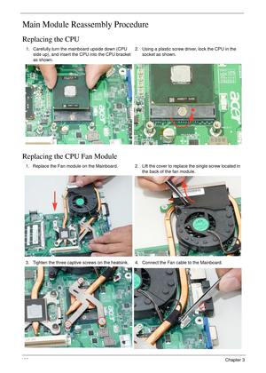 Page 110100Chapter 3
Main Module Reassembly Procedure
Replacing the CPU
Replacing the CPU Fan Module
1. Carefully turn the mainboard upside down (CPU 
side up), and insert the CPU into the CPU bracket 
as shown.2. Using a plastic screw driver, lock the CPU in the 
socket as shown.
1. Replace the Fan module on the Mainboard. 2. Lift the cover to replace the single screw located in 
the back of the fan module.
3. Tighten the three captive screws on the heatsink. 4. Connect the Fan cable to the Mainboard. 