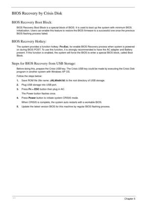 Page 168158Chapter 5
BIOS Recovery by Crisis Disk
BIOS Recovery Boot Block:
BIOS Recovery Boot Block is a special block of BIOS. It is used to boot up the system with minimum BIOS 
initialization. Users can enable this feature to restore the BIOS firmware to a successful one once the previous 
BIOS flashing process failed.
BIOS Recovery Hotkey:
The system provides a function hotkey: Fn+Esc, for enable BIOS Recovery process when system is powered 
on during BIOS POST. To use this function, it is strongly...