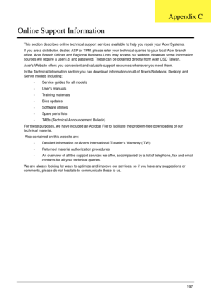 Page 207Appendix C197
Online Support Information
This section describes online technical support services available to help you repair your Acer Systems.
If you are a distributor, dealer, ASP or TPM, please refer your technical queries to your local Acer branch 
office. Acer Branch Offices and Regional Business Units may access our website. However some information 
sources will require a user i.d. and password. These can be obtained directly from Acer CSD Taiwan.
Acers Website offers you convenient and valuable...