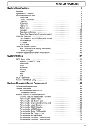 Page 7VII
Table of Contents
System Specifications  1
Features  . . . . . . . . . . . . . . . . . . . . . . . . . . . . . . . . . . . . . . . . . . . . . . . . . . . . . . . . . . . .1
System Block Diagram  . . . . . . . . . . . . . . . . . . . . . . . . . . . . . . . . . . . . . . . . . . . . . . . . .4
Your Acer Notebook tour   . . . . . . . . . . . . . . . . . . . . . . . . . . . . . . . . . . . . . . . . . . . . . . .5
Front View  . . . . . . . . . . . . . . . . . . . . . . . . . . . . . . . . . . . . . . ....