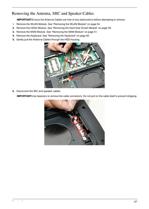 Page 77Chapter 367
Removing the Antenna, MIC and Speaker Cables
IMPORTANT:Ensure the Antenna Cables are free of any obstructions before attempting to remove.
1. Remove the WLAN Module. See “Removing the WLAN Module” on page 54.
2.Remove the HDD2 Module. See “Removing the Hard Disk Drive2 Module” on page 58.
3.Remove the MXM Module. See “Removing the MXM Module” on page 51.
4.Remove the Keyboard. See “Removing the Keyboard” on page 65.
5.Gently pull the Antenna Cables through the HDD housing.
6.Disconnect the...