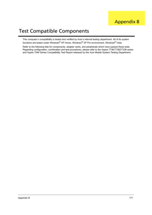 Page 179Appendix B171
This computer’s compatibility is tested and verified by Acer’s internal testing department. All of its system 
functions are tested under Windows® XP Home, Windows® XP Pro environment, Windows® Vista. 
Refer to the following lists for components, adapter cards, and peripherals which have passed these tests. 
Regarding configuration, combination and test procedures, please refer to the Aspire 7736/7736Z/7336 series 
and Aspire 7540 Series Compatibility Test Report released by the Acer Mobile...