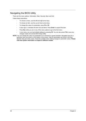 Page 3628Chapter 2
Navigating the BIOS Utility
There are five menu options: Information, Main, Security, Boot, and Exit.
Follow these instructions:
•To choose a menu, use the left and right arrow keys.
•To choose an item, use the up and down arrow keys.
•To change the value of a parameter, press F5 or F6.
•A plus sign (+) indicates the item has sub-items. Press Enter to expand this item.
•Press Esc while you are in any of the menu options to go to the Exit menu.
•In any menu, you can load default settings by...