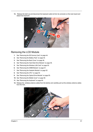 Page 69Chapter 361
13. Release the latch (a) and disconnect the keyboard cable (b) from its connector on the main board and 
detach the keyboard.   
Removing the LCD Module
1.See “Removing the SD Dummy Card” on page 44.
2.See “Removing the Battery Pack” on page 45.
3.See “Removing the Back Cover” on page 46.
4.See “Removing the Hard Disk Drive Module” on page 48.
5.See “Removing the Wireless LAN Card” on page 50.
6.See “Removing the DIMM Module” on page 51.
7.See “Removing the Heatsink Module” on page 52.
8.See...