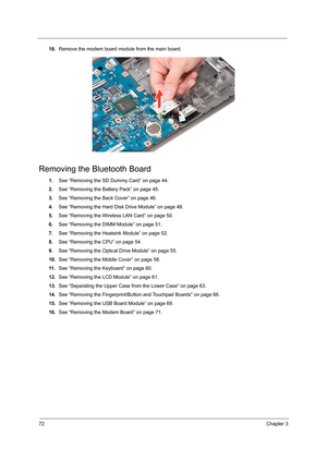 Page 8072Chapter 3
18.Remove the modem board module from the main board. 
Removing the Bluetooth Board
1.See “Removing the SD Dummy Card” on page 44.
2.See “Removing the Battery Pack” on page 45.
3.See “Removing the Back Cover” on page 46.
4.See “Removing the Hard Disk Drive Module” on page 48.
5.See “Removing the Wireless LAN Card” on page 50.
6.See “Removing the DIMM Module” on page 51.
7.See “Removing the Heatsink Module” on page 52.
8.See “Removing the CPU” on page 54.
9.See “Removing the Optical Drive...