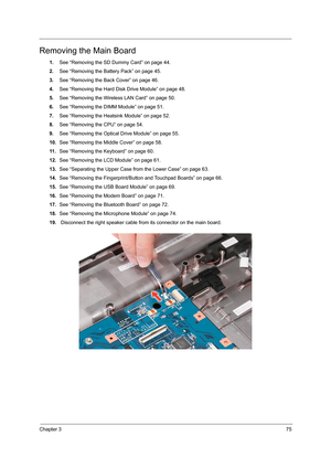 Page 83Chapter 375
Removing the Main Board
1.See “Removing the SD Dummy Card” on page 44.
2.See “Removing the Battery Pack” on page 45.
3.See “Removing the Back Cover” on page 46.
4.See “Removing the Hard Disk Drive Module” on page 48.
5.See “Removing the Wireless LAN Card” on page 50.
6.See “Removing the DIMM Module” on page 51.
7.See “Removing the Heatsink Module” on page 52.
8.See “Removing the CPU” on page 54.
9.See “Removing the Optical Drive Module” on page 55.
10.See “Removing the Middle Cover” on page...