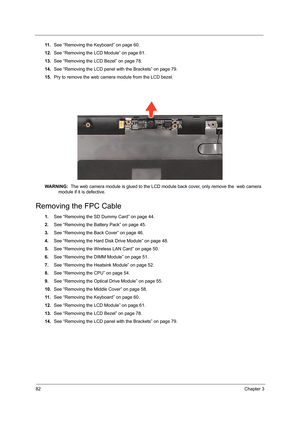 Page 9082Chapter 3
11 .See “Removing the Keyboard” on page 60.
12.See “Removing the LCD Module” on page 61.
13.See “Removing the LCD Bezel” on page 78.
14.See “Removing the LCD panel with the Brackets” on page 79.
15.Pry to remove the web camera module from the LCD bezel. 
WARNING:  The web camera module is glued to the LCD module back cover, only remove the  web camera 
module if it is defective.
Removing the FPC Cable
1.See “Removing the SD Dummy Card” on page 44.
2.See “Removing the Battery Pack” on page...