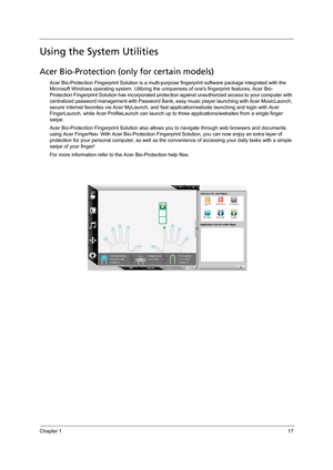 Page 25Chapter 117
Using the System Utilities
Acer Bio-Protection (only for certain models)
Acer Bio-Protection Fingerprint Solution is a multi-purpose fingerprint software package integrated with the 
Microsoft Windows operating system. Utilizing the uniqueness of ones fingerprint features, Acer Bio-
Protection Fingerprint Solution has incorporated protection against unauthorized access to your computer with 
centralized password management with Password Bank, easy music player launching with Acer MusicLaunch,...