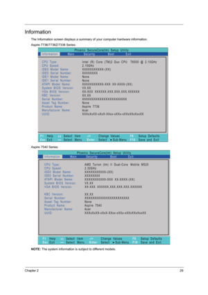 Page 37Chapter 229
Information
The Information screen displays a summary of your computer hardware information.
Aspire 7736/7736Z/7336 Series:  
Aspire 7540 Series:
NOTE: The system information is subject to different models.
Phoenix   SecureCore(tm)   Setup   Utility
Main
CPU Type:
CPU   Speed:
IDE0   Model   Name:
I D E 0   S e r i a l   N u m b e r :
IDE1   Model   Name:
I D E 1   S e r i a l   N u m b e r :
ATAPI   Model   Name:
System   BIOS   Version:
VGA BIOS   Version:
KBC   Version:
Serial   Number:...
