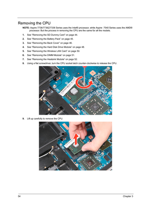 Page 6254Chapter 3
Removing the CPU 
NOTE: Aspire 7736/7736Z/7336 Series uses the Intel® processor, while Aspire  7540 Series uses the AMD® 
processor. But the process in removing the CPU are the same for all the models.
1.See “Removing the SD Dummy Card” on page 44.
2.See “Removing the Battery Pack” on page 45.
3.See “Removing the Back Cover” on page 46.
4.See “Removing the Hard Disk Drive Module” on page 48.
5.See “Removing the Wireless LAN Card” on page 50.
6.See “Removing the DIMM Module” on page 51.
7.See...