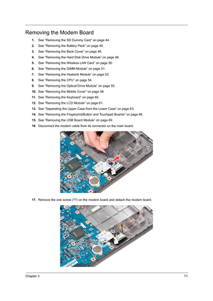 Page 79Chapter 371
Removing the Modem Board
1.See “Removing the SD Dummy Card” on page 44.
2.See “Removing the Battery Pack” on page 45.
3.See “Removing the Back Cover” on page 46.
4.See “Removing the Hard Disk Drive Module” on page 48.
5.See “Removing the Wireless LAN Card” on page 50.
6.See “Removing the DIMM Module” on page 51.
7.See “Removing the Heatsink Module” on page 52.
8.See “Removing the CPU” on page 54.
9.See “Removing the Optical Drive Module” on page 55.
10.See “Removing the Middle Cover” on page...