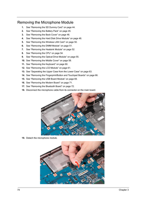 Page 8274Chapter 3
Removing the Microphone Module
1.See “Removing the SD Dummy Card” on page 44.
2.See “Removing the Battery Pack” on page 45.
3.See “Removing the Back Cover” on page 46.
4.See “Removing the Hard Disk Drive Module” on page 48.
5.See “Removing the Wireless LAN Card” on page 50.
6.See “Removing the DIMM Module” on page 51.
7.See “Removing the Heatsink Module” on page 52.
8.See “Removing the CPU” on page 54.
9.See “Removing the Optical Drive Module” on page 55.
10.See “Removing the Middle Cover” on...