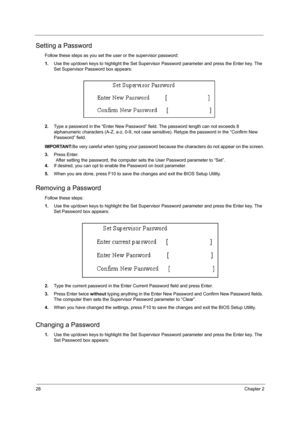 Page 3628Chapter 2
Setting a Password
Follow these steps as you set the user or the supervisor password:
1.Use the up/down keys to highlight the Set Supervisor Password parameter and press the Enter key. The 
Set Supervisor Password box appears:
2.Type a password in the “Enter New Password” field. The password length can not exceeds 8 
alphanumeric characters (A-Z, a-z, 0-9, not case sensitive). Retype the password in the “Confirm New 
Password” field.
IMPORTANT:Be very careful when typing your password because...