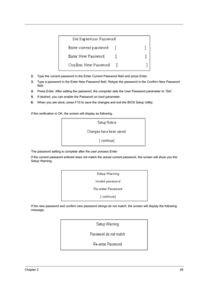 Page 37Chapter 229
2.Type the current password in the Enter Current Password field and press Enter.
3.Type a password in the Enter New Password field. Retype the password in the Confirm New Password 
field.
4.Press Enter. After setting the password, the computer sets the User Password parameter to “Set”.
5.If desired, you can enable the Password on boot parameter.
6.When you are done, press F10 to save the changes and exit the BIOS Setup Utility.
If the verification is OK, the screen will display as following....