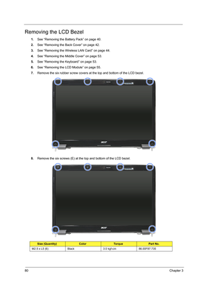 Page 8680Chapter 3
Removing the LCD Bezel
1.See “Removing the Battery Pack” on page 40.
2.See “Removing the Back Cover” on page 42.
3.See “Removing the Wireless LAN Card” on page 44.
4.See “Removing the Middle Cover” on page 53.
5.See “Removing the Keyboard” on page 53.
6.See “Removing the LCD Module” on page 55.
7.Remove the six rubber screw covers at the top and bottom of the LCD bezel.    
8.Remove the six screws (E) at the top and bottom of the LCD bezel.     
Size (Quantity)ColorTo r q u ePart No.
M2.5 x...