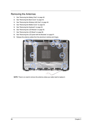 Page 9488Chapter 3
Removing the Antennas 
1.See “Removing the Battery Pack” on page 40.
2.See “Removing the Back Cover” on page 42.
3.See “Removing the Wireless LAN Card” on page 44.
4.See “Removing the Middle Cover” on page 53.
5.See “Removing the Keyboard” on page 53.
6.See “Removing the LCD Module” on page 55.
7.See “Removing the LCD Bezel” on page 80.
8.See “Removing the LCD panel with the Brackets” on page 81.
9.Release the antenna cables from the aluminium notches and hinges.
NOTE: There is no need to...