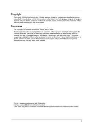 Page 3III
Copyright
Copyright © 2009 by Acer Incorporated. All rights reserved. No part of this publication may be reproduced, 
transmitted, transcribed, stored in a retrieval system, or translated into any language or computer language, in 
any form or by any means, electronic, mechanical, magnetic, optical, chemical, manual or otherwise, without 
the prior written permission of Acer Incorporated.
Disclaimer
The information in this guide is subject to change without notice.
Acer Incorporated makes no...