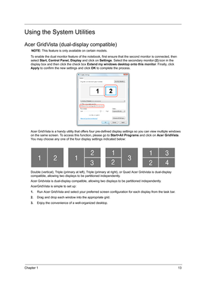 Page 21Chapter 113
Using the System Utilities
Acer GridVista (dual-display compatible)
NOTE: This feature is only available on certain models.
To enable the dual monitor feature of the notebook, first ensure that the second monitor is connected, then 
select Start, Control Panel, Display and click on Settings. Select the secondary monitor (2) icon in the 
display box and then click the check box Extend my windows desktop onto this monitor. Finally, click 
Apply to confirm the new settings and click OK to...