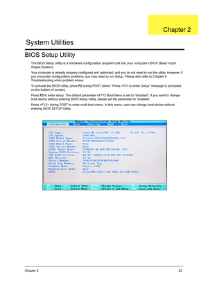 Page 31Chapter 223
BIOS Setup Utility
The BIOS Setup Utility is a hardware configuration program built into your computer’s BIOS (Basic Input/
Output System).
Your computer is already properly configured and optimized, and you do not need to run this utility. However, if 
you encounter configuration problems, you may need to run Setup. Please also refer to Chapter 4 
Troubleshooting when problem arises.
To activate the BIOS Utility, press F2 during POST (when “Press  to enter Setup” message is prompted 
on the...