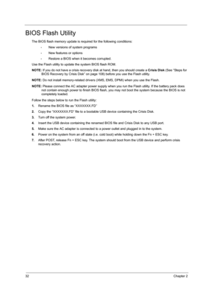 Page 4032Chapter 2
BIOS Flash Utility
The BIOS flash memory update is required for the following conditions:
•New versions of system programs
•New features or options
•Restore a BIOS when it becomes corrupted. 
Use the Flash utility to update the system BIOS flash ROM.
NOTE: If you do not have a crisis recovery disk at hand, then you should create a Crisis Disk (See “Steps for 
BIOS Recovery by Crisis Disk” on page 108) before you use the Flash utility.
NOTE: Do not install memory-related drivers (XMS, EMS,...