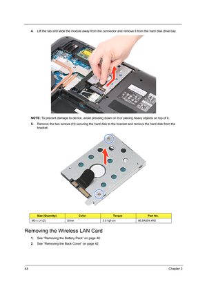 Page 5044Chapter 3
4.Lift the tab and slide the module away from the connector and remove it from the hard disk drive bay. 
NOTE: To prevent damage to device, avoid pressing down on it or placing heavy objects on top of it. 
5.Remove the two screws (H) securing the hard disk to the bracket and remove the hard disk from the 
bracket.         
Removing the Wireless LAN Card
1.See “Removing the Battery Pack” on page 40.
2.See “Removing the Back Cover” on page 42.
Size (Quantity)ColorTo r q u ePart No.
M3 x L4 (2)...